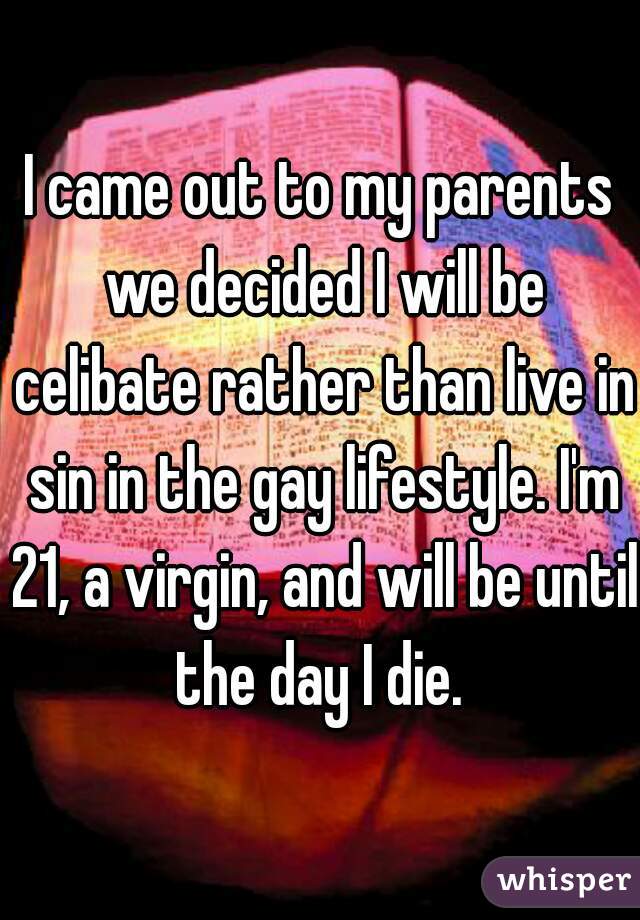 I came out to my parents we decided I will be celibate rather than live in sin in the gay lifestyle. I'm 21, a virgin, and will be until the day I die. 