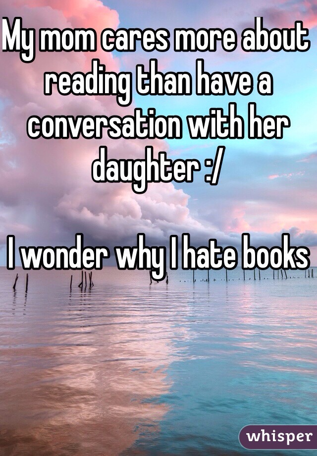 My mom cares more about reading than have a conversation with her daughter :/ 

I wonder why I hate books 