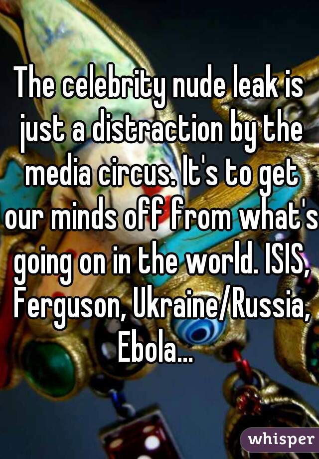 The celebrity nude leak is just a distraction by the media circus. It's to get our minds off from what's going on in the world. ISIS, Ferguson, Ukraine/Russia, Ebola...  