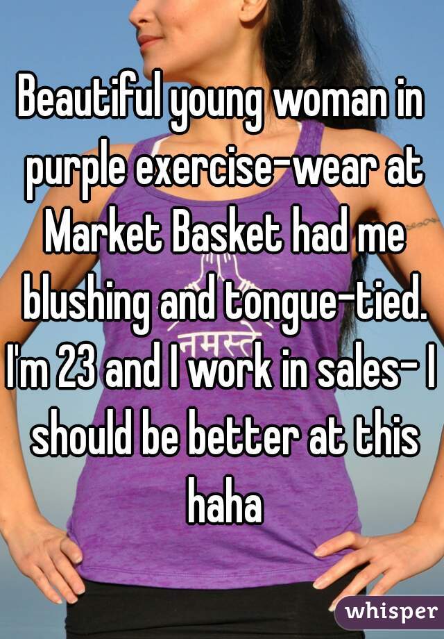 Beautiful young woman in purple exercise-wear at Market Basket had me blushing and tongue-tied.
I'm 23 and I work in sales- I should be better at this haha