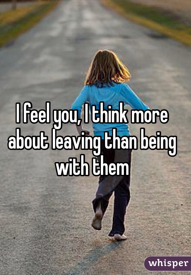 I feel you, I think more about leaving than being with them 