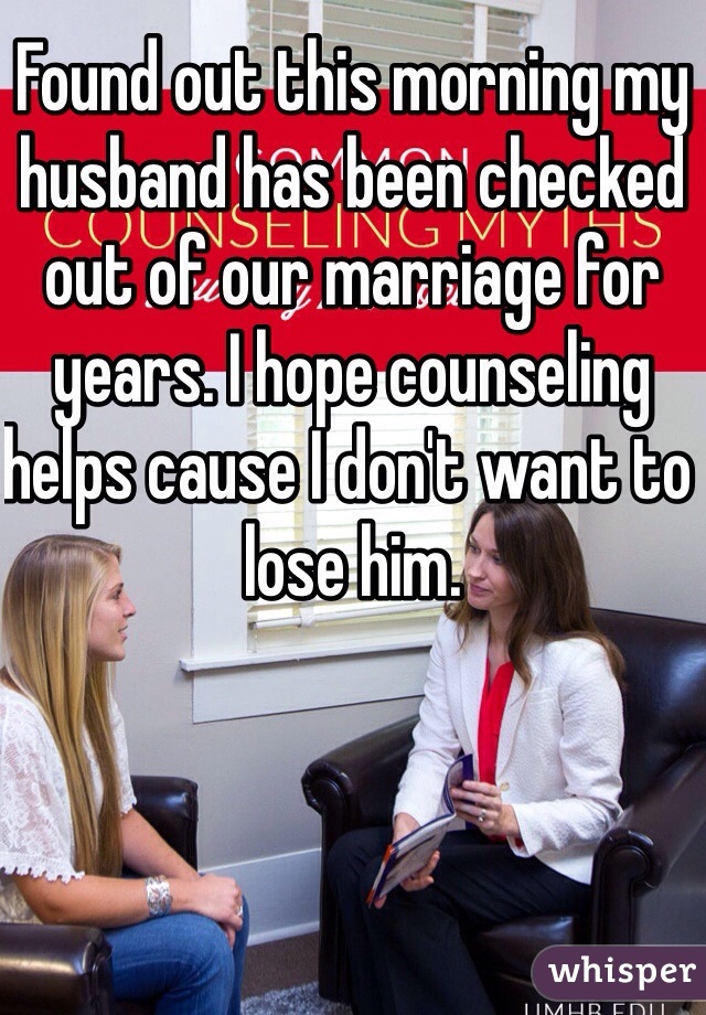 Found out this morning my husband has been checked out of our marriage for years. I hope counseling helps cause I don't want to lose him.