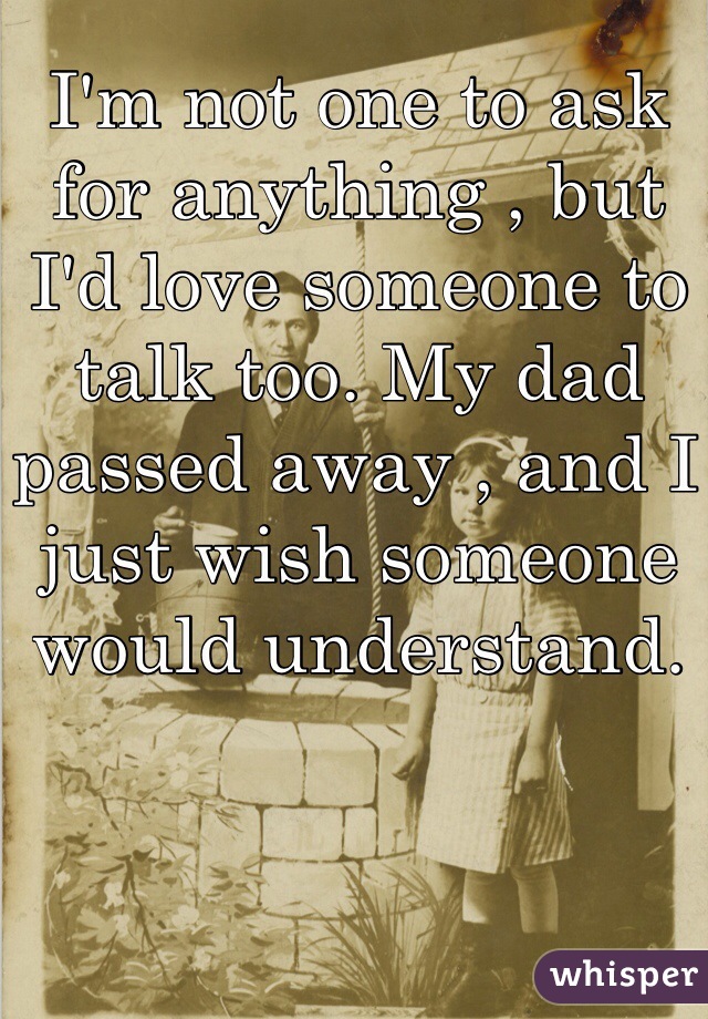 I'm not one to ask for anything , but I'd love someone to talk too. My dad passed away , and I just wish someone would understand. 