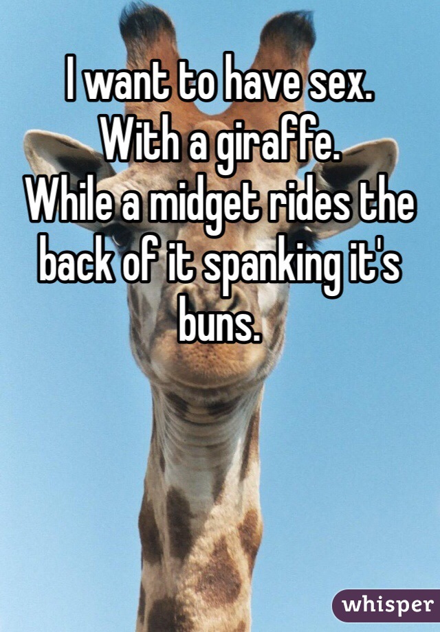 I want to have sex. 
With a giraffe. 
While a midget rides the back of it spanking it's buns. 