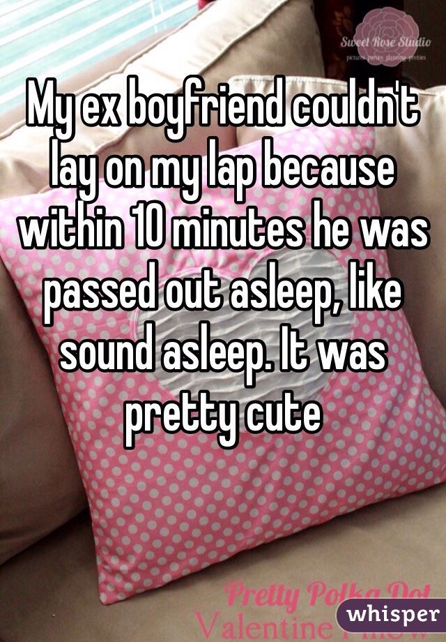 My ex boyfriend couldn't lay on my lap because within 10 minutes he was passed out asleep, like sound asleep. It was pretty cute
