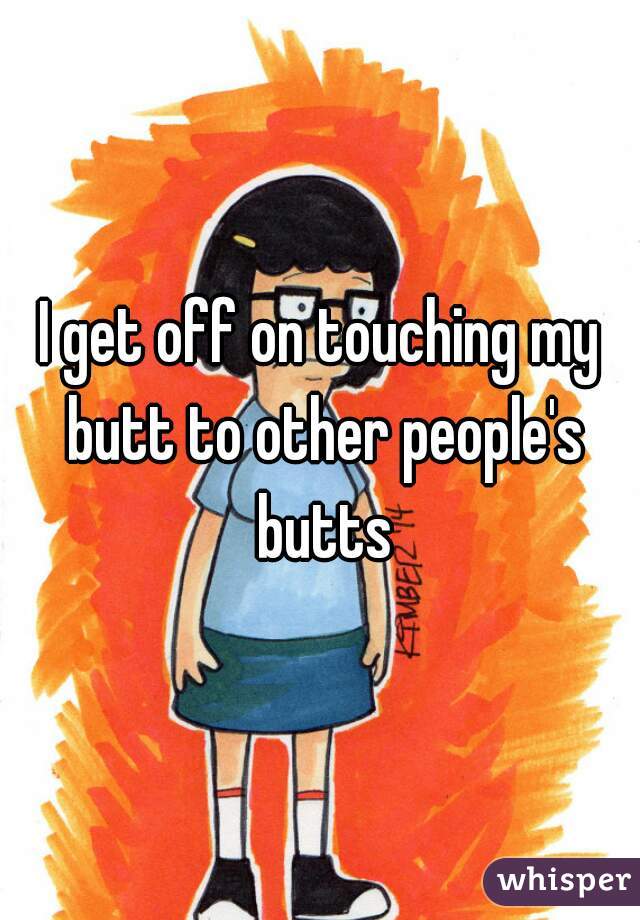 I get off on touching my butt to other people's butts