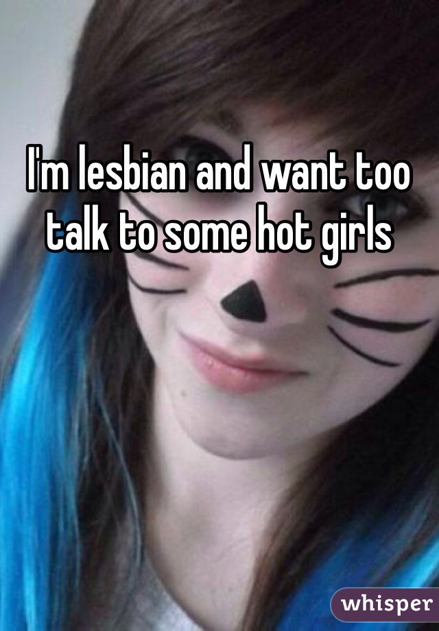I'm lesbian and want too talk to some hot girls