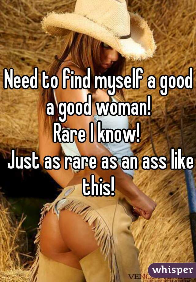 Need to find myself a good a good woman! 

Rare I know! 
 Just as rare as an ass like this! 