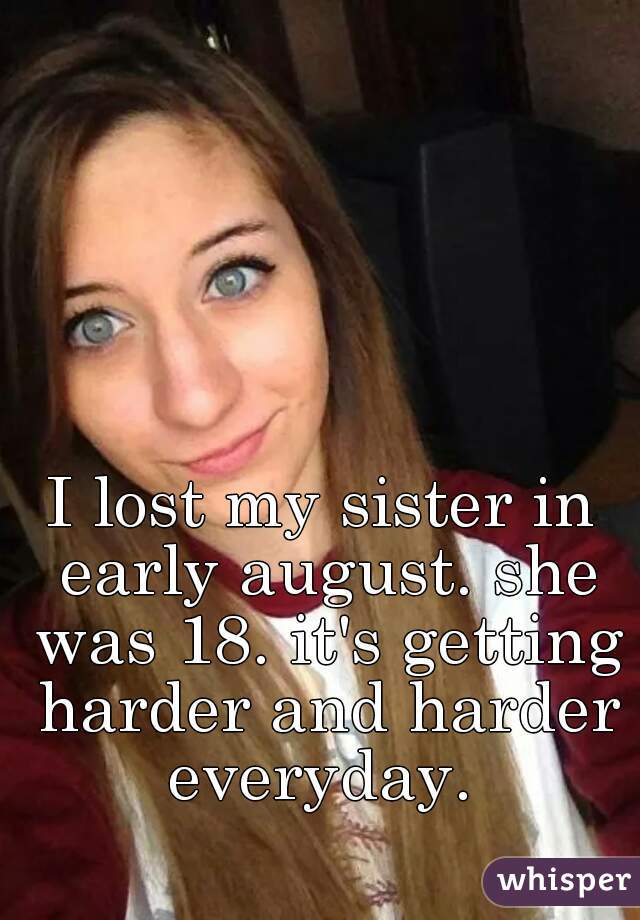 I lost my sister in early august. she was 18. it's getting harder and harder everyday. 