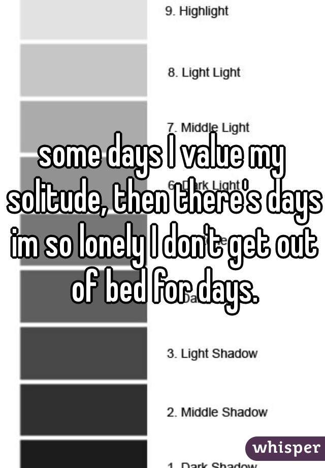 some days I value my solitude, then there's days im so lonely I don't get out of bed for days.