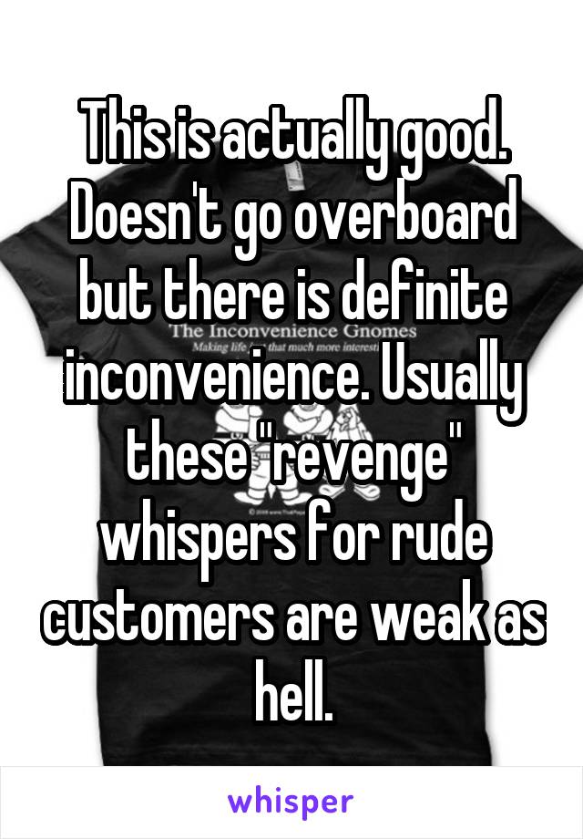 This is actually good. Doesn't go overboard but there is definite inconvenience. Usually these "revenge" whispers for rude customers are weak as hell.
