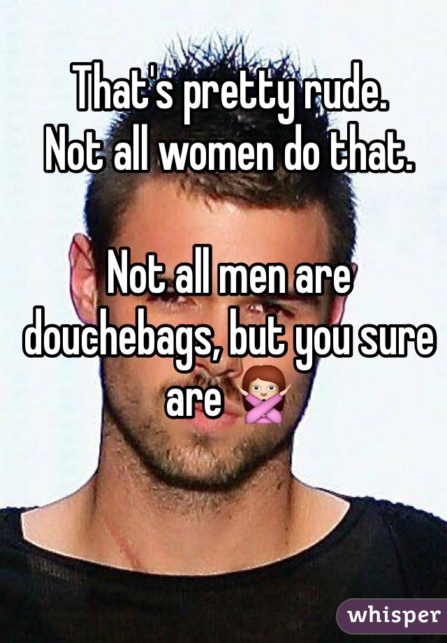 That's pretty rude. 
Not all women do that. 

Not all men are douchebags, but you sure are 🙅