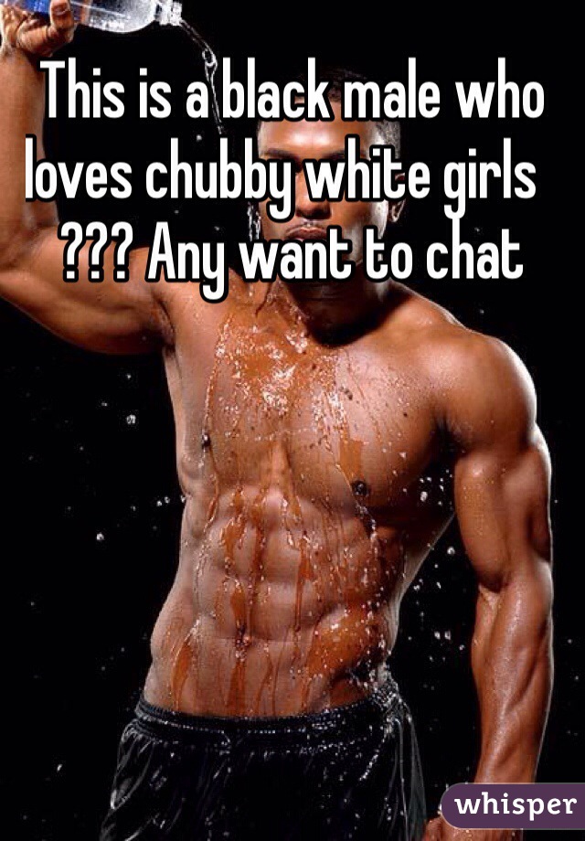 This is a black male who loves chubby white girls    ??? Any want to chat 
