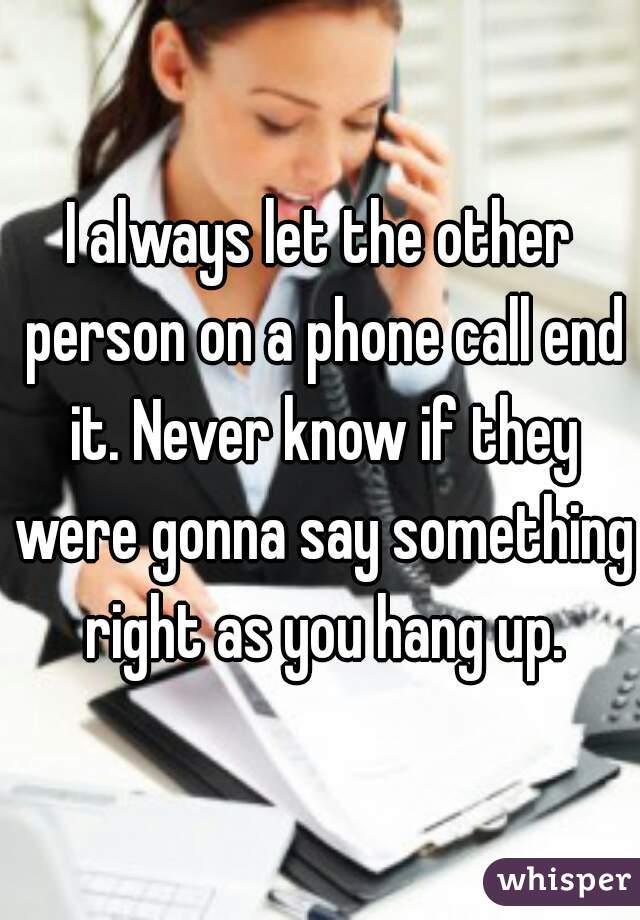 I always let the other person on a phone call end it. Never know if they were gonna say something right as you hang up.