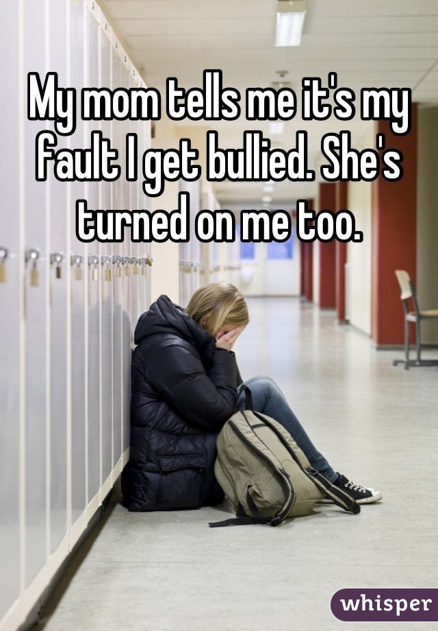 My mom tells me it's my fault I get bullied. She's turned on me too.