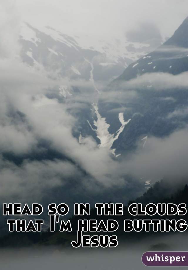 head so in the clouds that I'm head butting Jesus 
