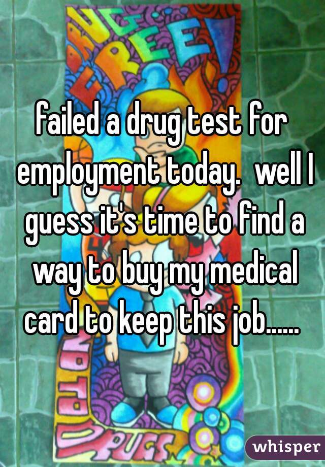 failed a drug test for employment today.  well I guess it's time to find a way to buy my medical card to keep this job...... 