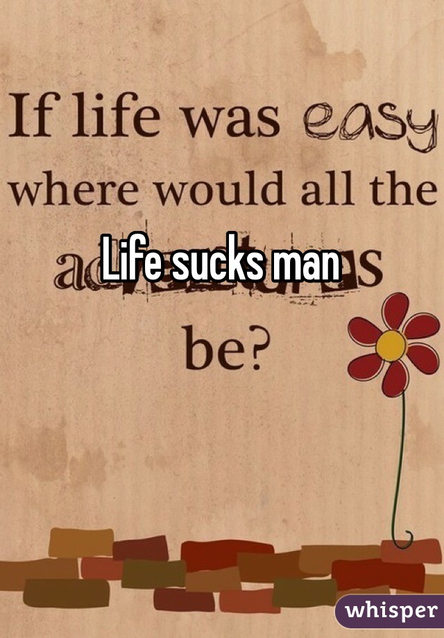 Life sucks man