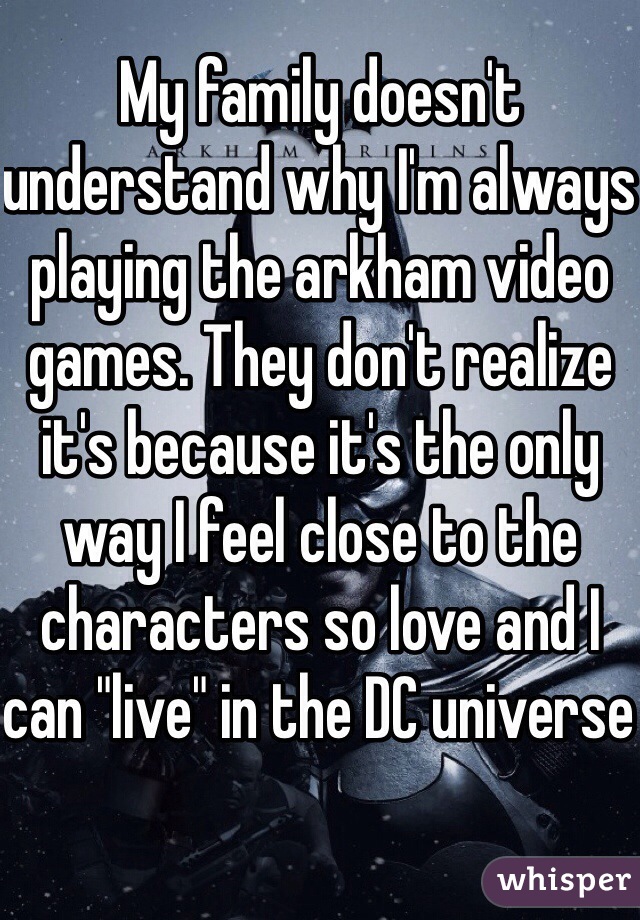 My family doesn't understand why I'm always playing the arkham video games. They don't realize it's because it's the only way I feel close to the characters so love and I can "live" in the DC universe 