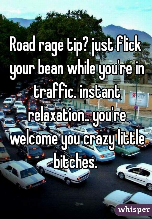 Road rage tip? just flick your bean while you're in traffic. instant relaxation.. you're welcome you crazy little bitches. 