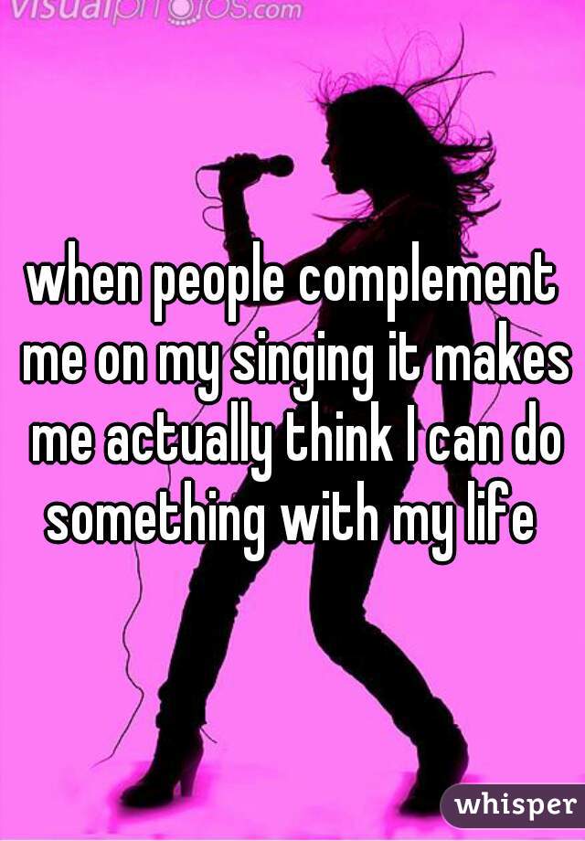 when people complement me on my singing it makes me actually think I can do something with my life 
