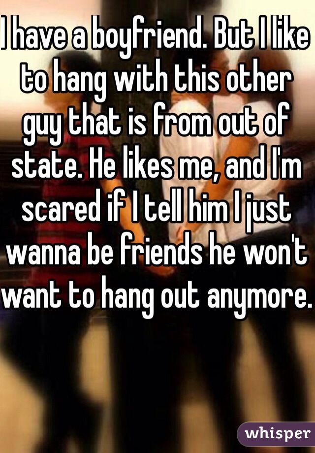I have a boyfriend. But I like to hang with this other guy that is from out of state. He likes me, and I'm scared if I tell him I just wanna be friends he won't want to hang out anymore. 