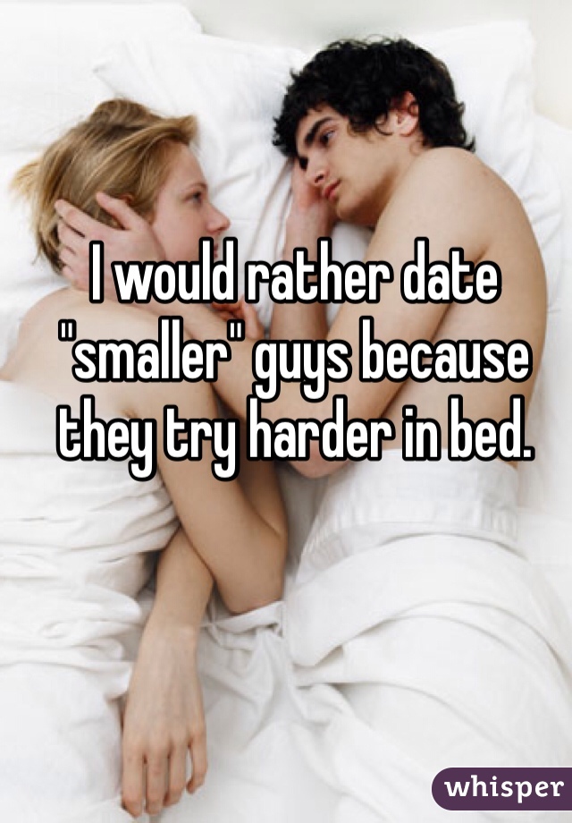I would rather date "smaller" guys because they try harder in bed.