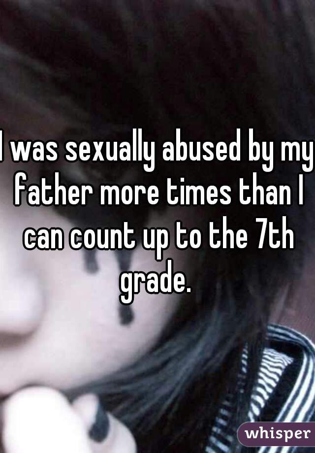 I was sexually abused by my father more times than I can count up to the 7th grade. 