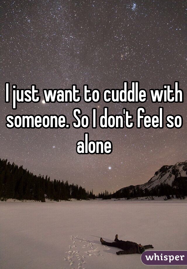 I just want to cuddle with someone. So I don't feel so alone