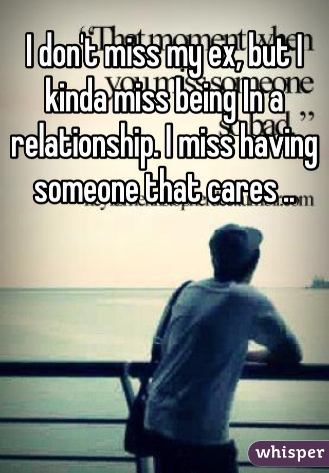 I don't miss my ex, but I kinda miss being In a relationship. I miss having someone that cares ..