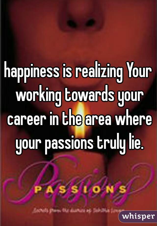 happiness is realizing Your working towards your career in the area where your passions truly lie.