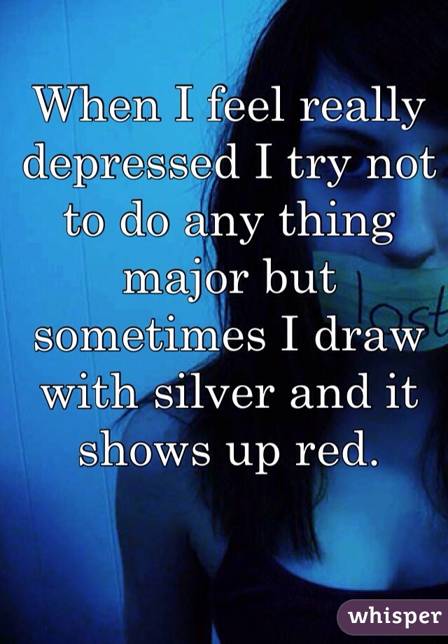 When I feel really depressed I try not to do any thing major but sometimes I draw with silver and it shows up red. 