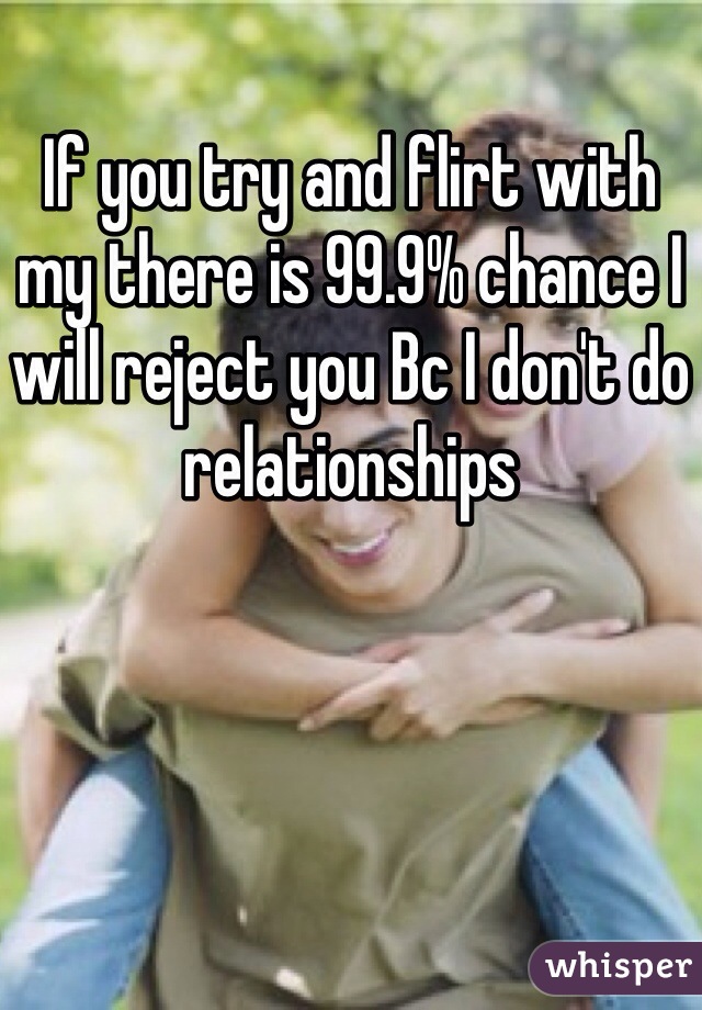If you try and flirt with my there is 99.9% chance I will reject you Bc I don't do relationships 