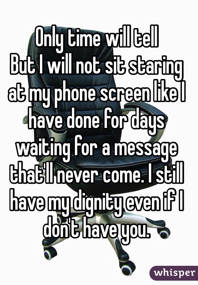 Only time will tell
But I will not sit staring at my phone screen like I have done for days waiting for a message that'll never come. I still have my dignity even if I don't have you.