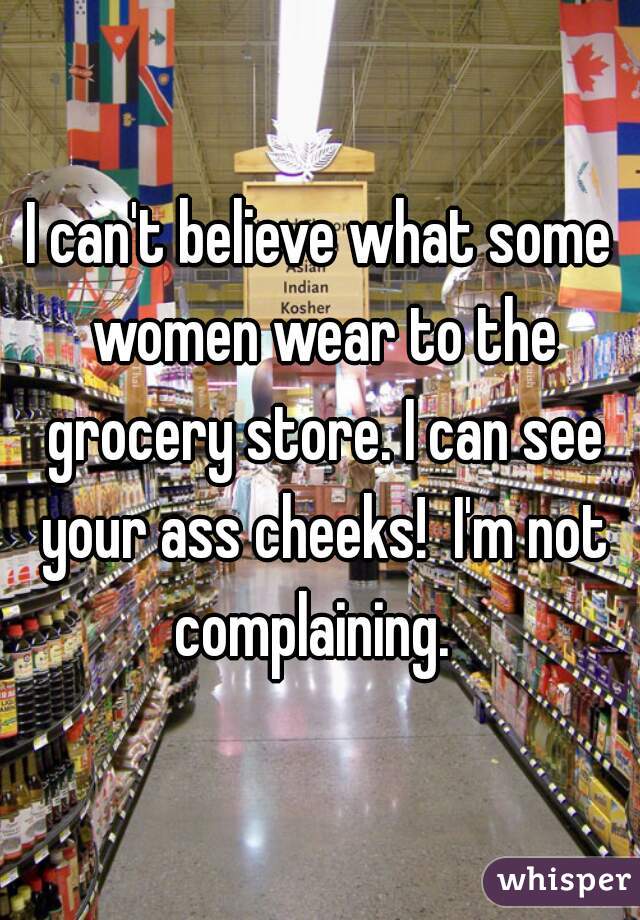 I can't believe what some women wear to the grocery store. I can see your ass cheeks!  I'm not complaining.  