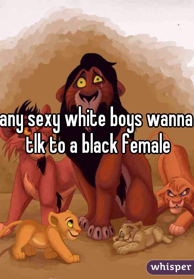 any sexy white boys wanna tlk to a black female