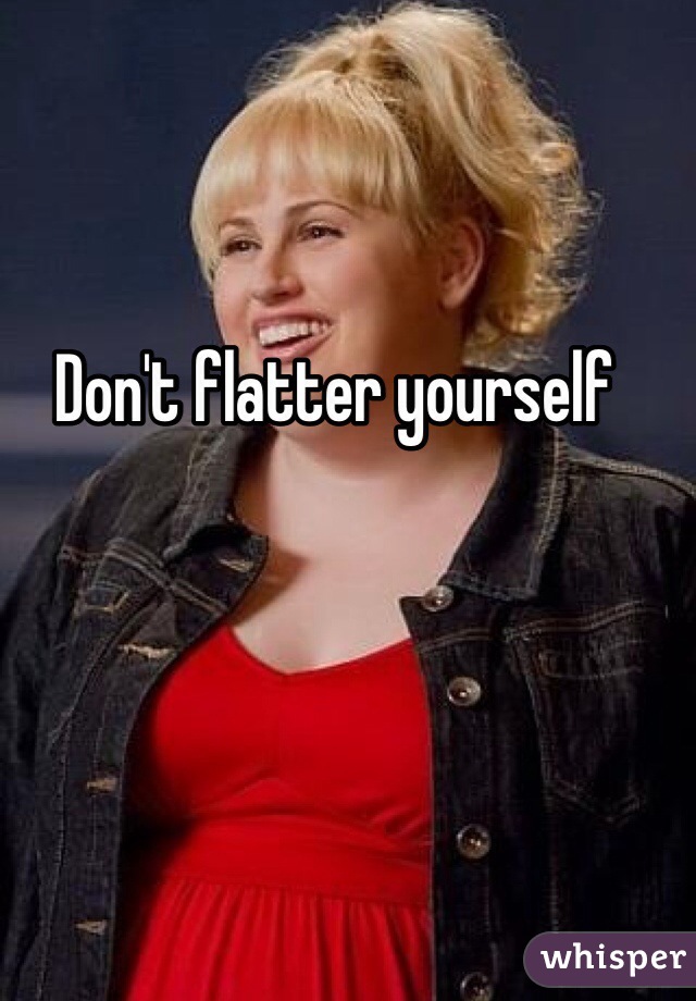 Don't flatter yourself 