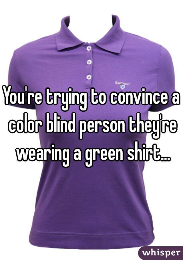 You're trying to convince a color blind person they're wearing a green shirt...