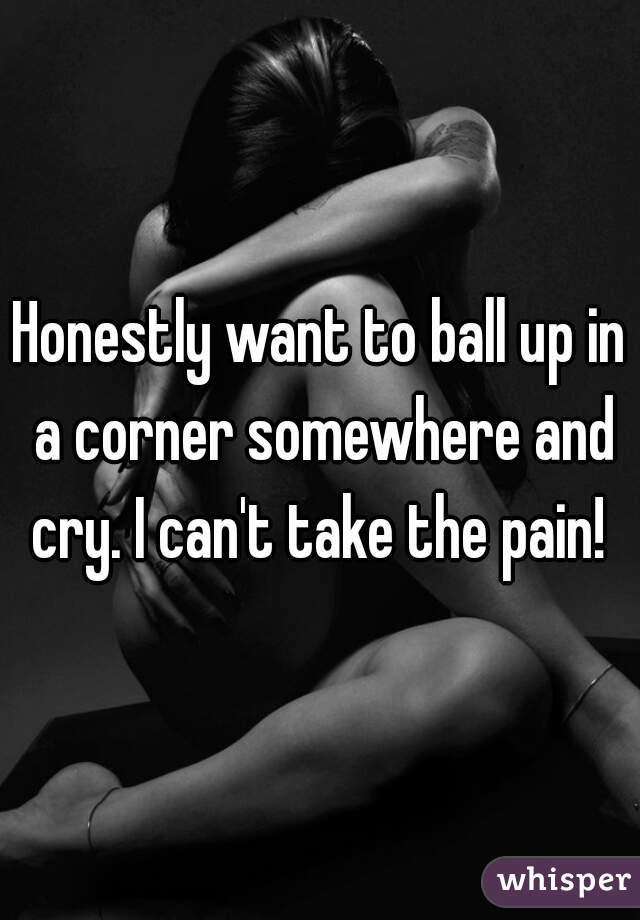 Honestly want to ball up in a corner somewhere and cry. I can't take the pain! 