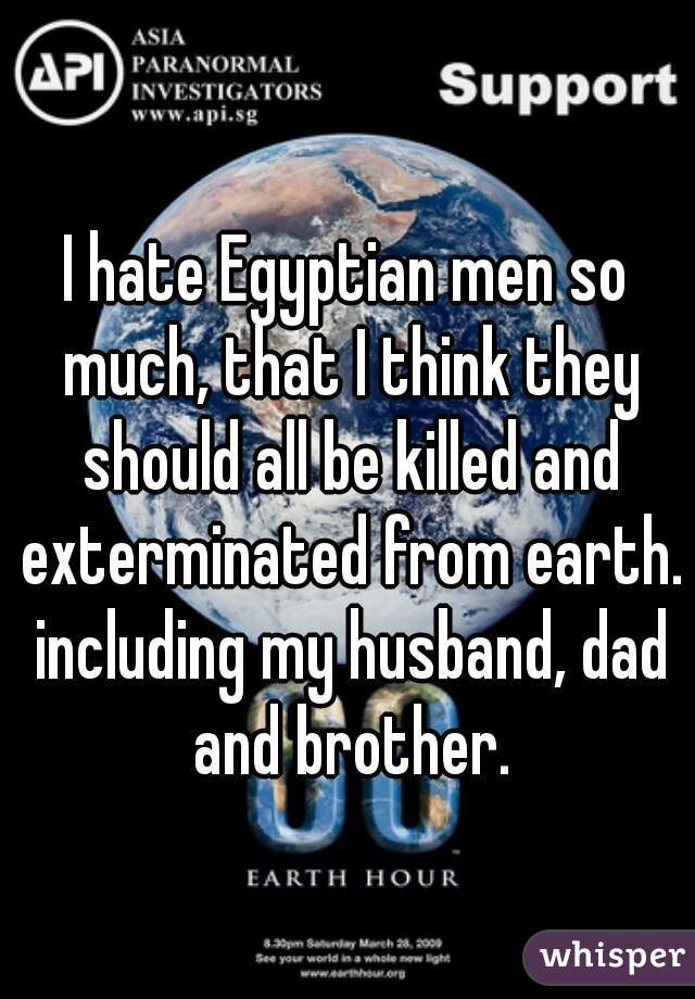 I hate Egyptian men so much, that I think they should all be killed and exterminated from earth. including my husband, dad and brother.