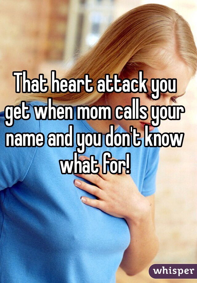 That heart attack you get when mom calls your name and you don't know what for!