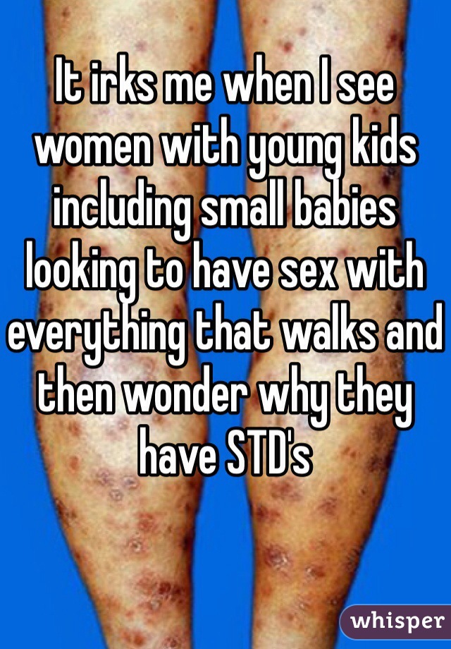 It irks me when I see women with young kids including small babies looking to have sex with everything that walks and then wonder why they have STD's