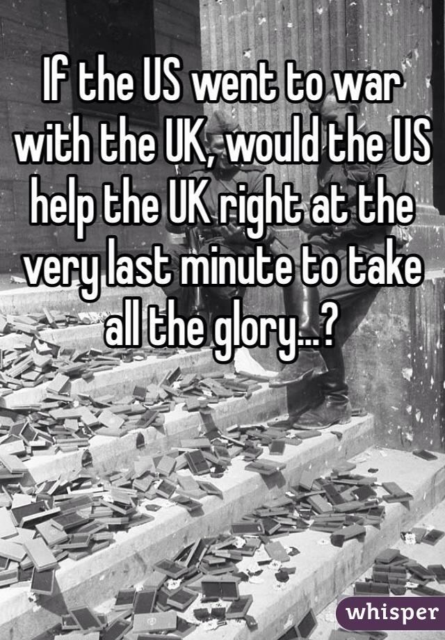 If the US went to war with the UK, would the US help the UK right at the very last minute to take all the glory...?