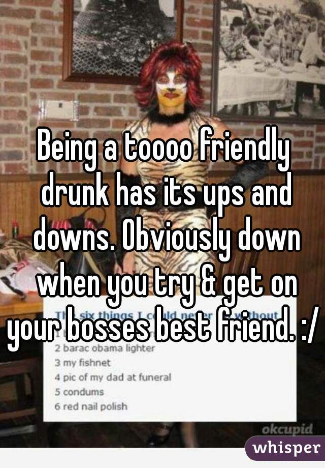 Being a toooo friendly drunk has its ups and downs. Obviously down when you try & get on your bosses best friend. :/ 