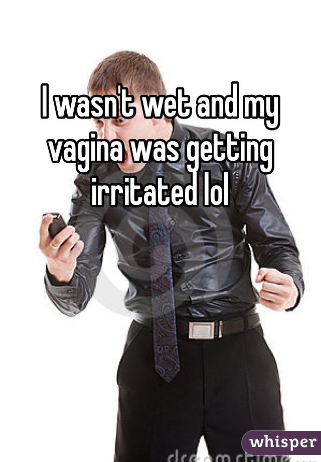 I wasn't wet and my vagina was getting irritated lol 