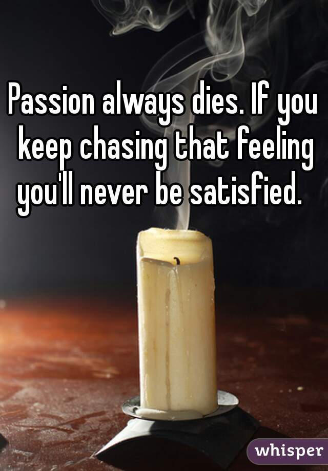 Passion always dies. If you keep chasing that feeling you'll never be satisfied.  