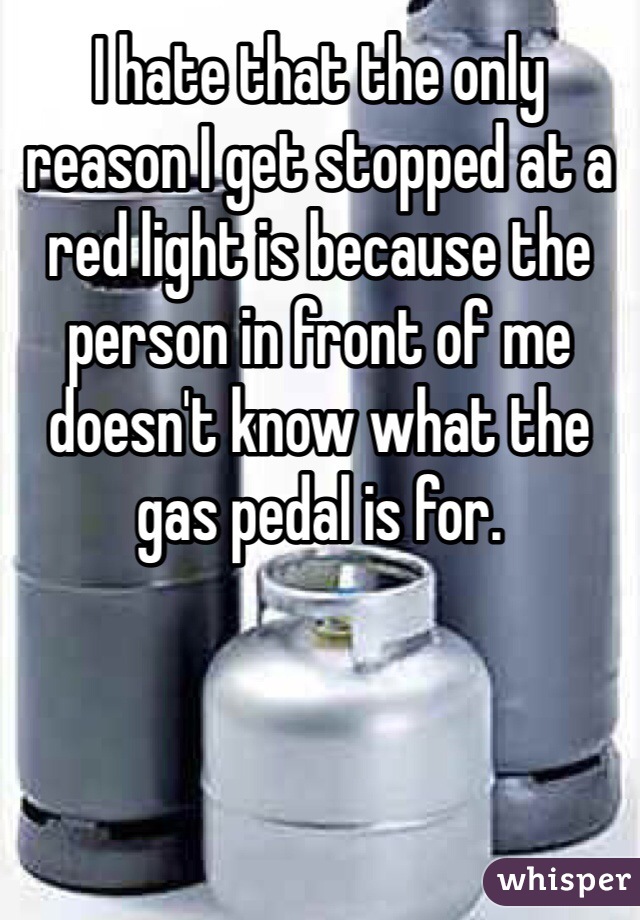 I hate that the only reason I get stopped at a red light is because the person in front of me doesn't know what the gas pedal is for.