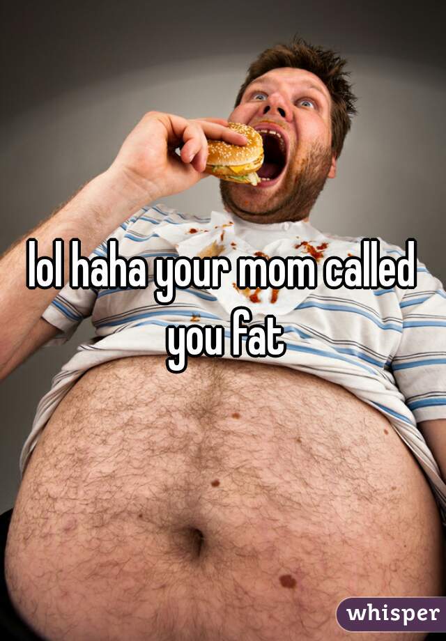 lol haha your mom called you fat