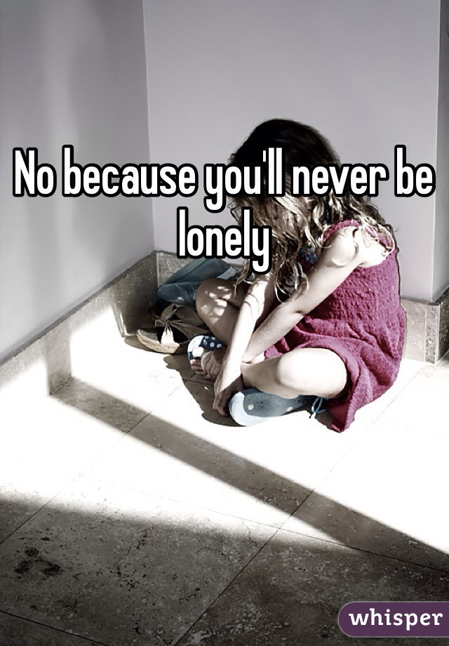 No because you'll never be lonely