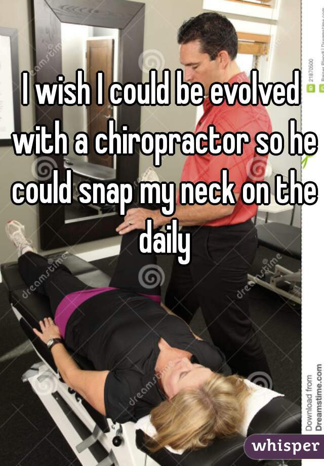 I wish I could be evolved with a chiropractor so he could snap my neck on the daily